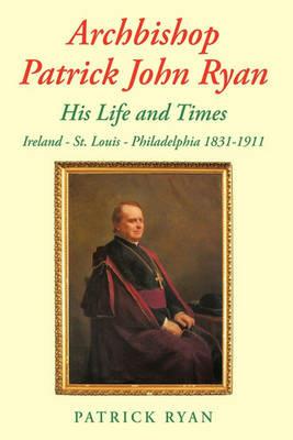 Archbishop Patrick John Ryan His Life and Times: Ireland - St. Louis - Philadelphia 1831-1911 - Patrick Ryan - cover
