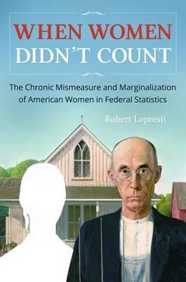 When Women Didn't Count: The Chronic Mismeasure and Marginalization of American Women in Federal Statistics - Robert Lopresti - cover