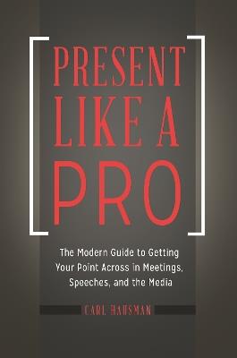 Present Like a Pro: The Modern Guide to Getting Your Point Across in Meetings, Speeches, and the Media - Carl Hausman - cover