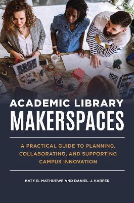 Academic Library Makerspaces: A Practical Guide to Planning, Collaborating, and Supporting Campus Innovation - Katy B. Mathuews,Daniel J. Harper - cover