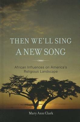 Then We'll Sing a New Song: African Influences on America's Religious Landscape - Mary Ann Clark - cover