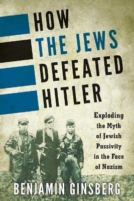 How the Jews Defeated Hitler: Exploding the Myth of Jewish Passivity in the Face of Nazism - Benjamin Ginsberg - cover