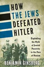 How the Jews Defeated Hitler: Exploding the Myth of Jewish Passivity in the Face of Nazism