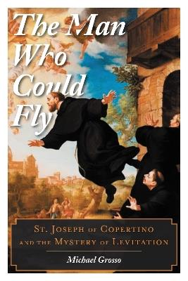 The Man Who Could Fly: St. Joseph of Copertino and the Mystery of Levitation - Michael Grosso - cover