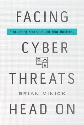 Facing Cyber Threats Head On: Protecting Yourself and Your Business - Brian Minick - cover