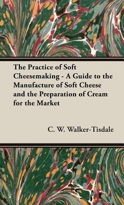 The Practice Of Soft Cheesemaking - A Guide to the Manufacture of Soft Cheese and the Preparation of Cream for the Market - C.W. Walker-Tisdale - cover