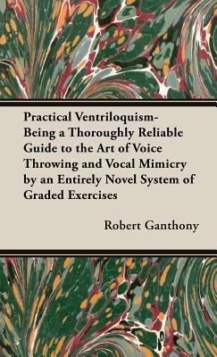 Practical Ventriloquism- Being a Thoroughly Reliable Guide to the Art of Voice Throwing and Vocal Mimicry by an Entirely Novel System of Graded Exercises - Robert Ganthony - cover