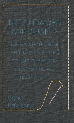 Needlework and Crafts - Every Woman's Book on the Arts of Plain Sewing, Embroidery, Dressmaking and Home Crafts - Irene, Davison - cover