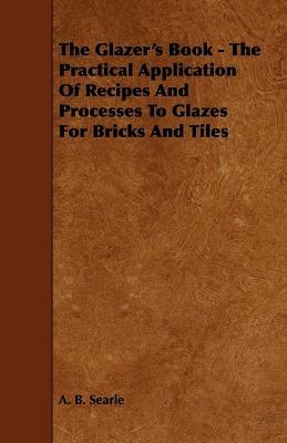 The Glazer's Book - The Practical Application Of Recipes And Processes To Glazes For Bricks And Tiles - A. B. Searle - cover