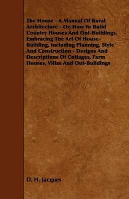 The House - A Manual Of Rural Architecture - Or, How To Build Country Houses And Out-Buildings. Embracing The Art Of House-Building, Including Planning, Style And Construction - Designs And Descriptions Of Cottages, Farm Houses, Villas And Out-Buildings - D. H. Jacques - cover