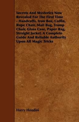 Secrets And Mysteries Now Revealed For The First Time - Handcuffs, Iron Box, Coffin, Rope Chair, Mail Bag, Tramp Chair, Glass Case, Paper Bag, Straight Jacket. A Complete Guide And Reliable Authority Upon All Magic Tricks - Harry Houdini - cover