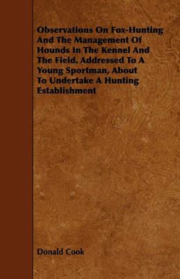 Observations On Fox-Hunting And The Management Of Hounds In The Kennel And The Field. Addressed To A Young Sportman, About To Undertake A Hunting Establishment - Donald Cook - cover