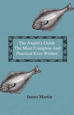 The Angler's Guide - The Most Complete And Practical Ever Written - Containing Every Instruction Necessary To Make All Who May Feel Disposed To Try Their Skill Masters Of The Art - With A Minute Description Of Tackle, Baits, Times, Seasons, Fish, And The - James Martin - cover