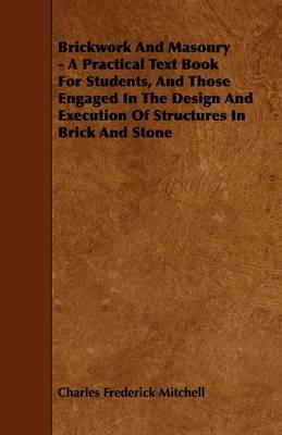Brickwork And Masonry - A Practical Text Book For Students, And Those Engaged In The Design And Execution Of Structures In Brick And Stone - Charles Frederick Mitchell - cover