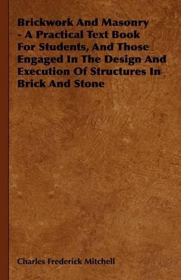 Brickwork And Masonry - A Practical Text Book For Students, And Those Engaged In The Design And Execution Of Structures In Brick And Stone - Charles Frederick Mitchell - cover