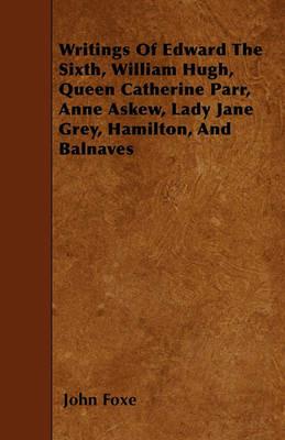 Writings Of Edward The Sixth, William Hugh, Queen Catherine Parr, Anne Askew, Lady Jane Grey, Hamilton, And Balnaves - John Foxe - cover