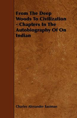 From The Deep Woods To Civilization - Chapters In The Autobiography Of On Indian - Charles Alexander Eastman - cover