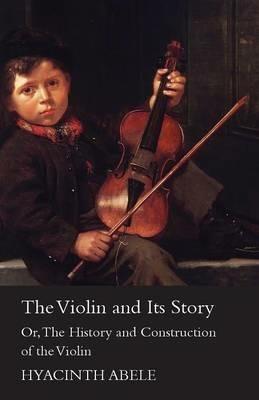 The Violin And Its Story - Or The History And Construction Of The Violin - Hyacinth Abele - cover