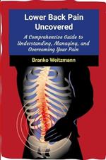 Lower Back Pain Uncovered: A Comprehensive Guide to Understanding, Managing, and Overcoming Your Pain