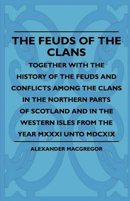 The Feuds Of The Clans - Together With The History Of The Feuds And Conflicts Among The Clans In The Northern Parts Of Scotland And In The Western Isles From The Year MXXXI Unto MDCXIX - Alexander MacGregor - cover