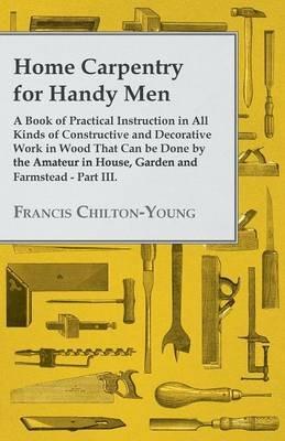 Home Carpentry For Handy Men - A Book Of Practical Instruction In All Kinds Of Constructive And Decorative Work In Wood That Can Be Done By The Amateur In House, Garden And Farmstead - Part III. - Francis Chilton-Young - cover