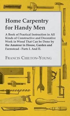 Home Carpentry For Handy Men - A Book Of Practical Instruction In All Kinds Of Constructive And Decorative Work In Wood That Can Be Done By The Amateur In House, Garden And Farmstead - Parts I. And II. - Francis Chilton-Young - cover