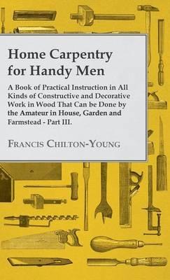 Home Carpentry For Handy Men - A Book Of Practical Instruction In All Kinds Of Constructive And Decorative Work In Wood That Can Be Done By The Amateur In House, Garden And Farmstead - Part III. - Francis Chilton-Young - cover