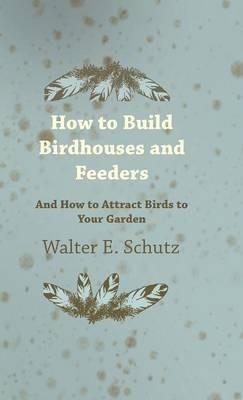 How To Build Birdhouses And Feeders - And How To Attract Birds To Your Garden - Walter Schutz - cover