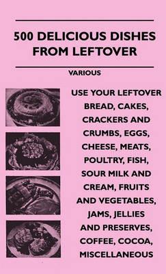 500 Delicious Dishes From Leftover - Use Your Leftover Bread, Cakes, Crackers And Crumbs, Eggs, Cheese, Meats, Poultry, Fish, Sour Milk And Cream, Fruits And Vegetables, Jams, Jellies And Preserves, Coffee, Cocoa, Miscellaneous - various - cover