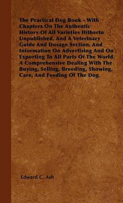 The Practical Dog Book - With Chapters On The Authentic History Of All Varieties Hitherto Unpublished, And A Veterinary Guide And Dosage Section, And Information On Advertising And On Exporting To All Parts Of The World. A Comprehensive Dealing With The B - Edward C. Ash - cover