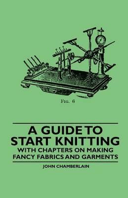 A Guide to Start Knitting - With Chapters on Making Fancy Fabrics and Garments - John Chamberlain - cover