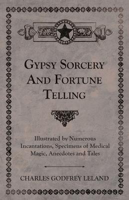 Gypsy Sorcery And Fortune Telling - Illustrated By Numerous Incantations, Specimens Of Medical Magic, Anecdotes And Tales - Charles Godfrey Leland - cover