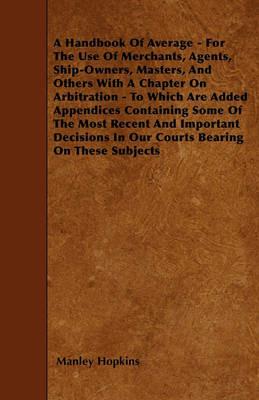 A Handbook Of Average - For The Use Of Merchants, Agents, Ship-Owners, Masters, And Others With A Chapter On Arbitration - To Which Are Added Appendices Containing Some Of The Most Recent And Important Decisions In Our Courts Bearing On These Subjects - Manley Hopkins - cover