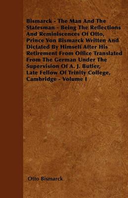 Bismarck - The Man And The Statesman - Being The Reflections And Reminiscences Of Otto, Prince Von Bismarck Written And Dictated By Himself After His Retirement From Office Translated From The German Under The Supervision Of A. J. Butler, Late Fellow Of T - Otto Bismarck - cover