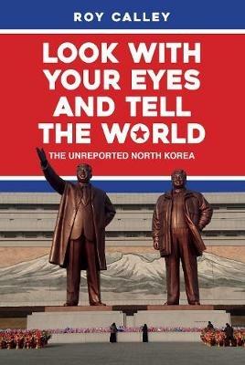Look with your Eyes and Tell the World: The Unreported North Korea - Roy Calley - cover