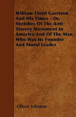William Lloyd Garrison And His Times - Or, Sketches Of The Anti-Slavery Movement In America And Of The Man Who Was Its Founder And Moral Leader - Oliver Johnson - cover