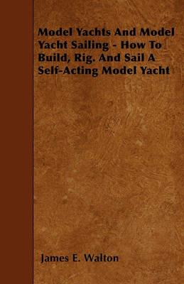 Model Yachts And Model Yacht Sailing - How To Build, Rig. And Sail A Self-Acting Model Yacht - James E. Walton - cover