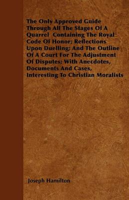 The Only Approved Guide Through All The Stages Of A Quarrel Containing The Royal Code Of Honor; Reflections Upon Duelling; And The Outline Of A Court For The Adjustment Of Disputes; With Anecdotes, Documents And Cases, Interesting To Christian Moralists - Joseph Hamilton - cover