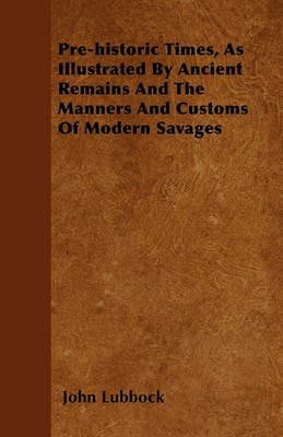 Pre-historic Times, As Illustrated By Ancient Remains And The Manners And Customs Of Modern Savages - John Lubbock - cover
