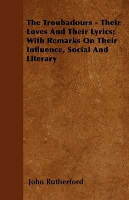 The Troubadours - Their Loves And Their Lyrics; With Remarks On Their Influence, Docial And Literary - John Rutherford - cover