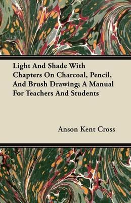 Light And Shade With Chapters On Charcoal, Pencil, And Brush Drawing; A Manual For Teachers And Students - Anson Kent Cross - cover