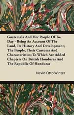 Guatemala And Her People Of To-Day - Being An Account Of The Land, Its History And Development; The People, Their Customs And Characteristics; To Which Are Added Chapters On British Honduras And The Republic Of Honduras