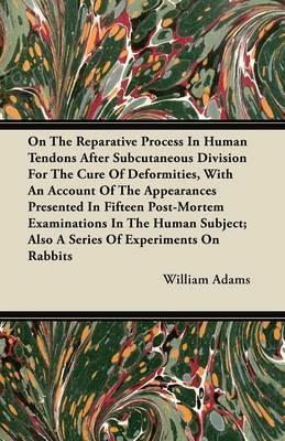 On The Reparative Process In Human Tendons After Subcutaneous Division For The Cure Of Deformities, With An Account Of The Appearances Presented In Fifteen Post-Mortem Examinations In The Human Subject; Also A Series Of Experiments On Rabbits - William Adams - cover