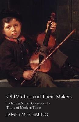 Old Violins And Their Makers: Including Some References To Those Of Modern Times - James M. Fleming - cover