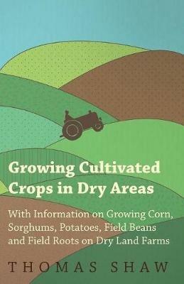 Growing Cultivated Crops in Dry Areas - With Information on Growing Corn, Sorghums, Potatoes, Field Beans and Field Roots on Dry Land Farms - Thomas Shaw - cover