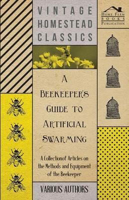 A Beekeeper's Guide to Artificial Swarming - A Collection of Articles on the Methods and Equipment of the Beekeeper - Various - cover