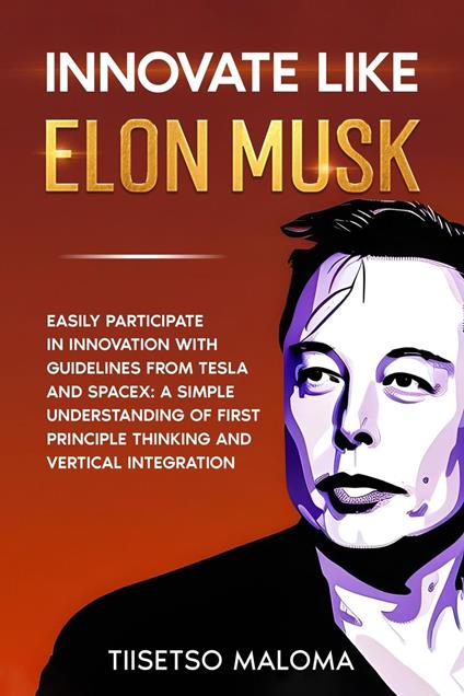Innovate Like Elon Musk: Easily Participate in Innovation with Guidelines from Tesla and SpaceX: A Simple Understanding of First Principle Thinking and Vertical Integration