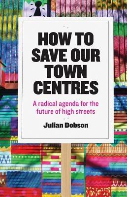 How to Save Our Town Centres: A Radical Agenda for the Future of High Streets - Julian Dobson - cover