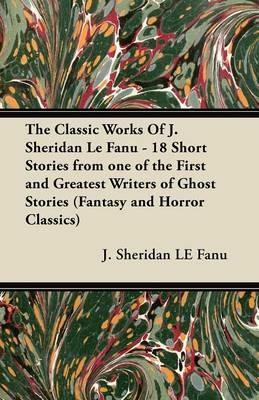 The Classic Works Of J. Sheridan Le Fanu - 18 Short Stories from One of the First and Greatest Writers of Ghost Stories (Fantasy and Horror Classics) - J. Sheridan LE Fanu - cover