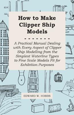 How to Make Clipper Ship Models - A Practical Manual Dealing With Every Aspect of Clipper Ship Modelling From the Simplest Vaterline Types to Fine Scale Models Fit for Exhibition Purposes - Edward W. Hobbs - cover